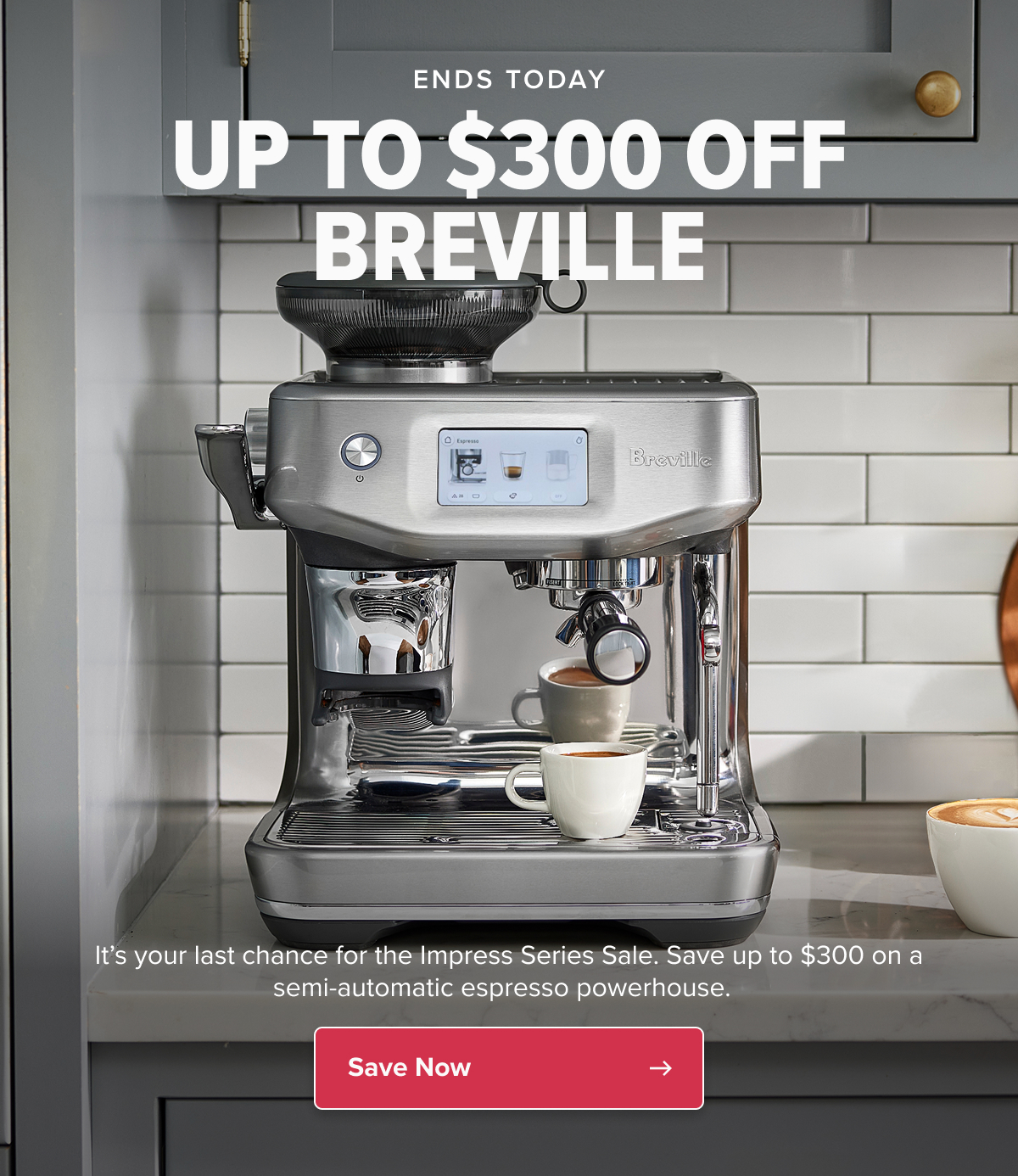 ENDS TODAY UP TO $300 OFF BREVILLE It’s your last chance for the Impress Series Sale. Save up to $300 on a semi-automatic espresso powerhouse.   CTA: Save Now