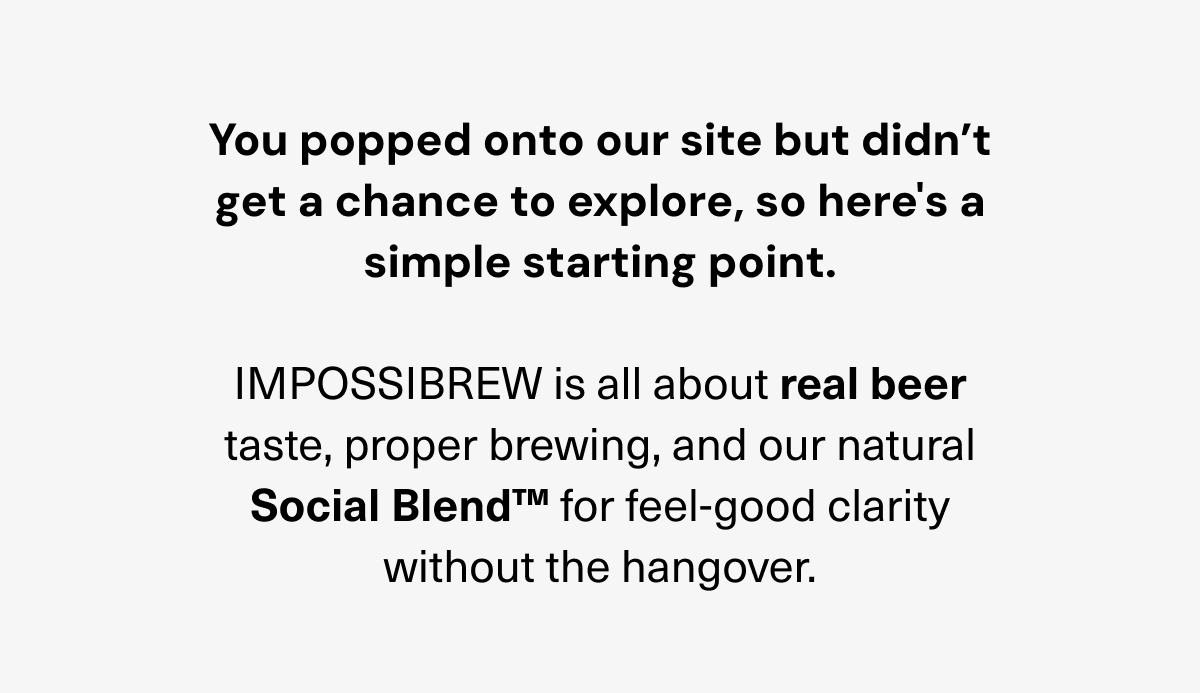 You popped onto our site but didn`t get a chance to explore, so here`s a simple starting point. IMPOSSIBREW is all about real beer taste, proper brewing, and our natural Social Blend for feel-good clarity without the hangover.