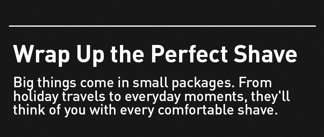 Wrap Up the Perfect Shave. Big things come in small packages. From  holiday travels to everyday moments, they'll think of you with every comfortable shave.