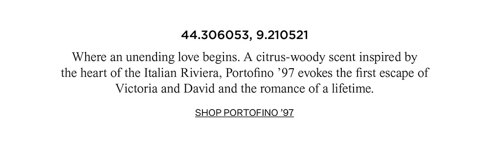 44.306053, 9.210521 Where an unending love begins. A citrus-woody scent inspired by the heart of the Italian Riviera, Portofino '97 evokes the first escape of Victoria and David and the romance of a lifetime. SHOP PORTOFINO '97