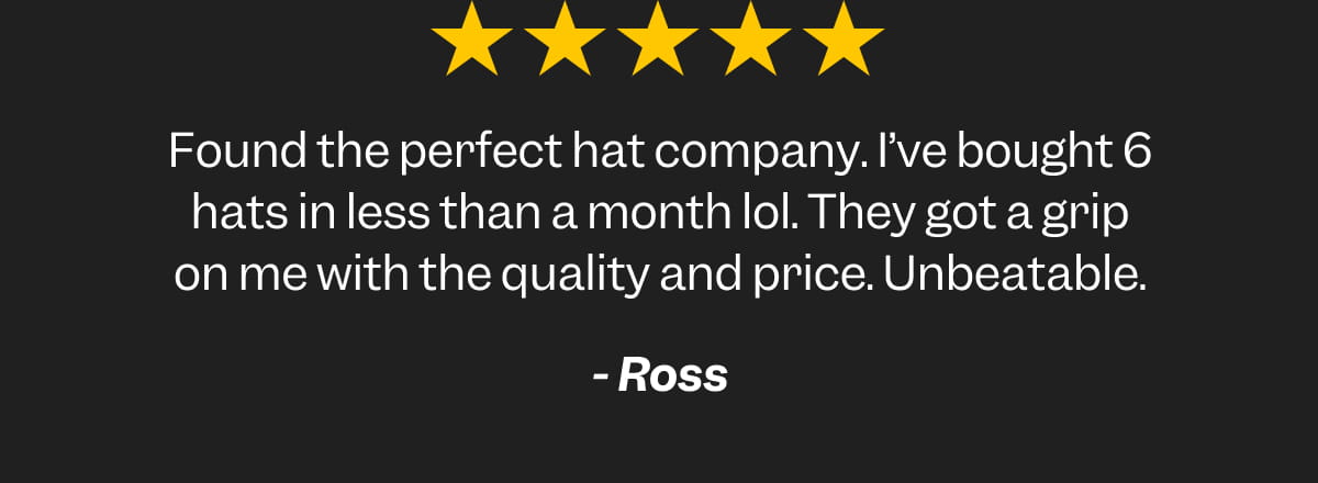 Found the perfect hat company. I’ve bought 6 hats in less than a month lol. They got a grip on me with the quality and price. Unbeatable. Ross