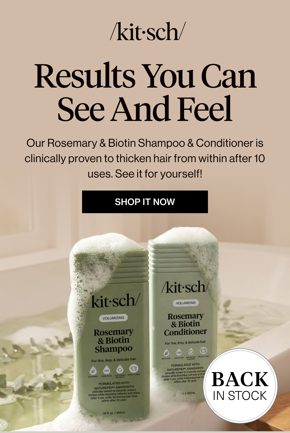 Results You Can See and Feel. Our Rosemary & Biotin Shampoo & Conditioner is clinically proven to thicken hair from within after 10 uses. See it for yourself!