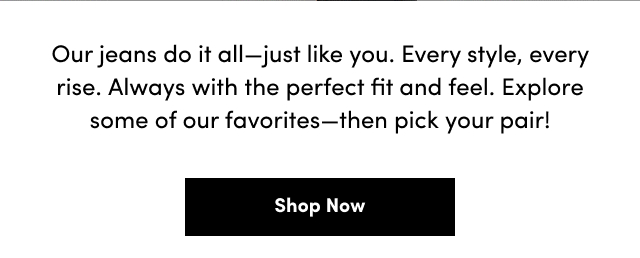 Our jeans do it all-just like you. | Every style, every rise. | Always with the perfect fit and feel. | Explore some of our favorites-then pick your pair! | Shop Now >
