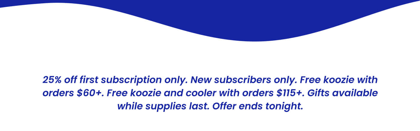 25% off first subscription only. New subscribers only. Free koozie with orders $60+. Free koozie and cooler with orders $115+. Gifts available while supplies last. Offer ends tonight.