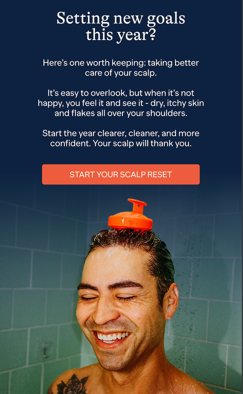 Setting new goals this year? | Here's one worth keeping: taking better care of your scalp. It's easy to overlook, but when it's not happy, you feel it and see it - dry, itchy skin and flakes all over your shoulders. Start the year clearer, cleaner, and more confident. Your scalp will thank you. | START YOUR SCALP RESET