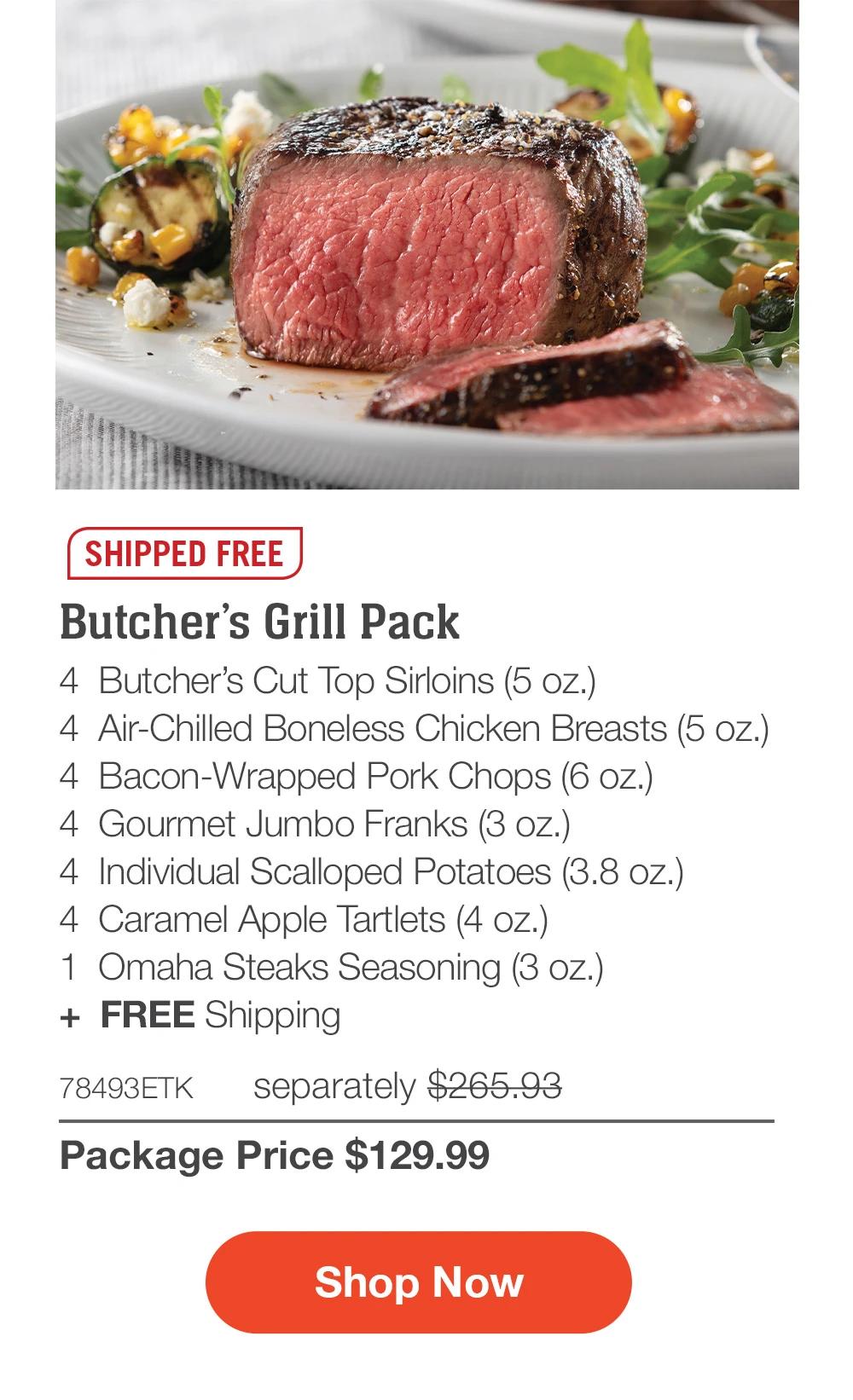 SHIPPED FREE | Butcher’s Grill Pack - 4  Butcher’s Cut Top Sirloins (5 oz.) - 4  Air-Chilled Boneless Chicken Breasts (5 oz.) - 4  Bacon-Wrapped Pork Chops (6 oz.) - 4  Gourmet Jumbo Franks (3 oz.) - 4  Individual Scalloped Potatoes (3.8 oz.) - 4  Caramel Apple Tartlets (4 oz.) - 1  Omaha Steaks Seasoning (3 oz.)  +  FREE Shipping - 78493ETK separately $265.93 | Package Price $129.99 || SHOP NOW
