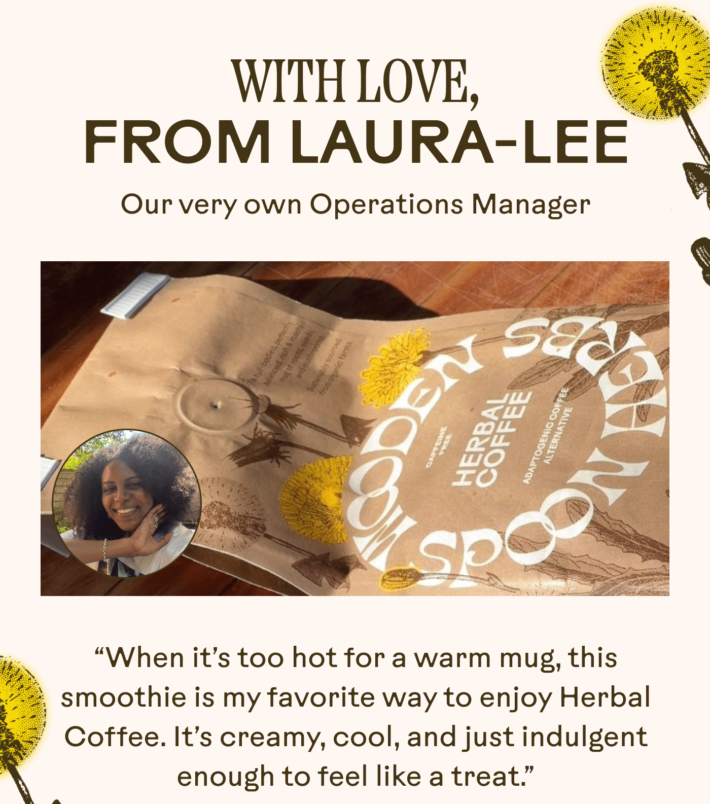 WITH LOVE, FROM LAURA-LEE Our very own Operations Manager “When it’s too hot for a warm mug, this smoothie is my favorite way to enjoy Herbal Coffee. It’s creamy, cool, and just indulgent enough to feel like a treat.” 