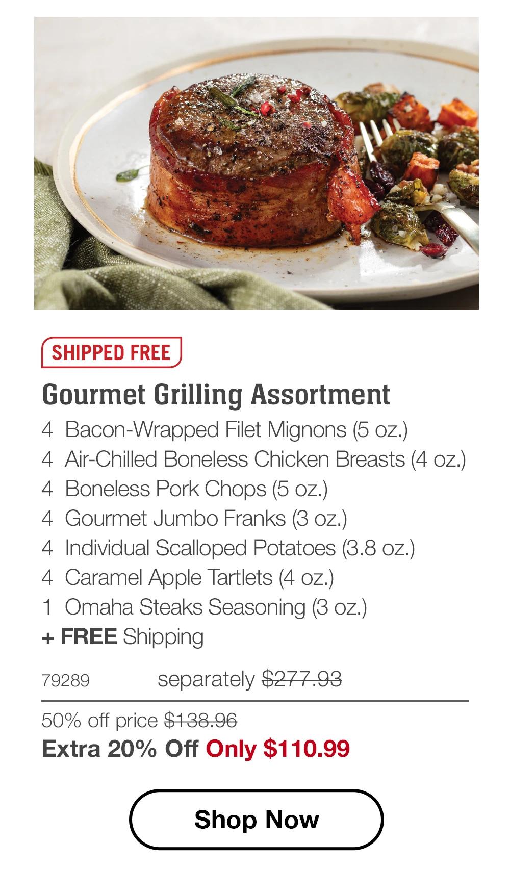 SHIPPED FREE
Gourmet Grilling Assortment
4 Bacon-Wrapped Filet Mignons (5 oz.)
4 Air-Chilled Boneless Chicken Breasts (4 oz.)
4 Boneless Pork Chops (5 oz.)
4 Gourmet Jumbo Franks (3 oz.)
4 Individual Scalloped Potatoes (3.8 oz.)
4 Caramel Apple Tartlets (4 oz.)
1 Omaha Steaks Seasoning (3 oz.)
+ FREE Shipping
79289
separately $277.93
50% off price $138.96
Extra 20% Off Only $110.99
Shop Now
