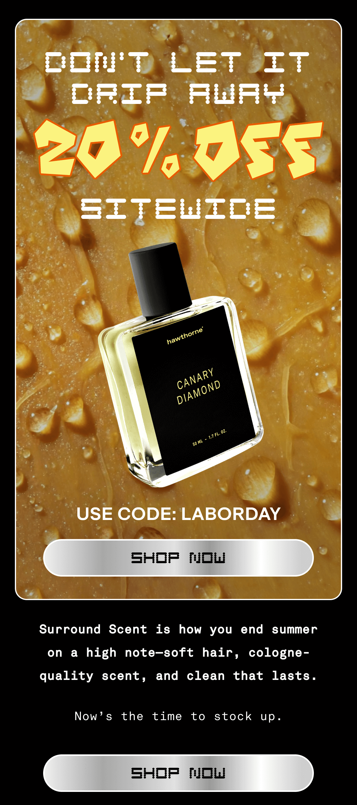DON'T LET IT DRIP AWAY 20% OFF Sitewide USE CODE: LABORDAY shop now Surround Scent is how you end summer on a high note—soft hair, cologne-quality scent, and clean that lasts. Now’s the time to stock up. SHOP NOW 