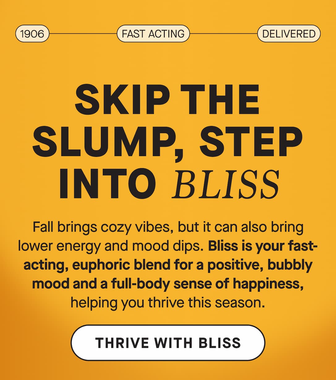 Skip the slump, step into Bliss. Fall brings cozy vibes, but it can also bring lower energy and mood dips. Bliss is your fast-acting, euphoric blend for a positive, bubbly mood and a full-body sense of happiness, helping you thrive this season.