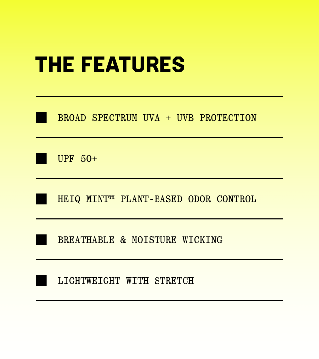 The features: Broad Spectrum UVA + UVB protection; UPF 50+; HeiQ Mint™ plant-based odor control, Breathable & moisture wicking; Lightweight with stretch