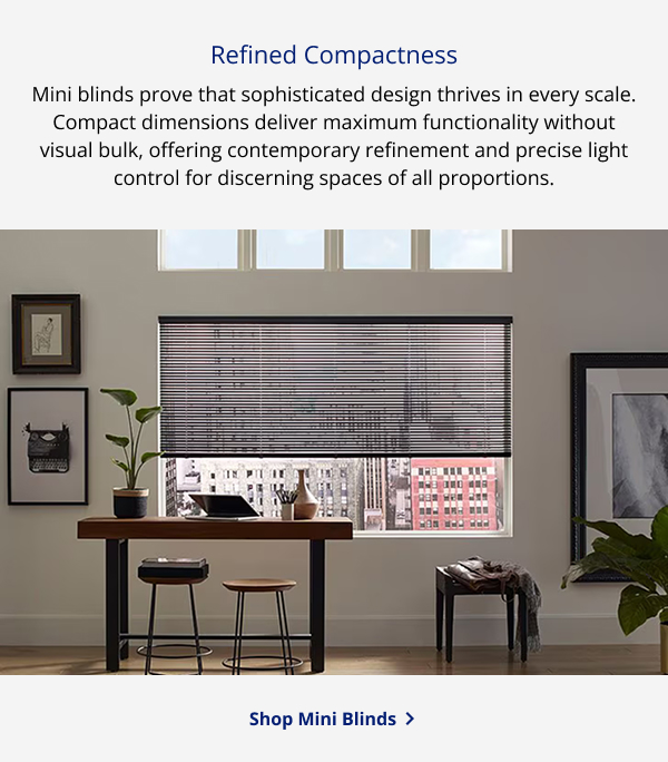 Refined Compactness | Mini blinds prove that sophisticated design thrives in every scale. Compact dimensions deliver maximum functionality without visual bulk, offering contemporary refinement and precise light control for discerning spaces of all proportions. | SHOP MINI BLINDS >