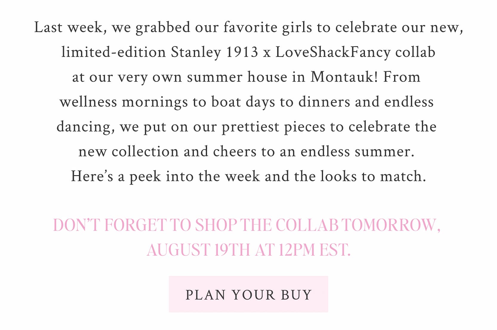Last week, we grabbed our favorite girls to celebrate our new, limited-edition Stanley 1913 x LoveShackFancy collab at our very own summer house in Montauk! From wellness mornings to boat days to dinners and endless dancing, we put on our prettiest pieces to celebrate the new collection and cheers to an endless summer. Here’s a peek into the week and the looks to match. Don’t forget to shop the collab tomorrow, August 19th at 12PM EST. <SHOP NOW>