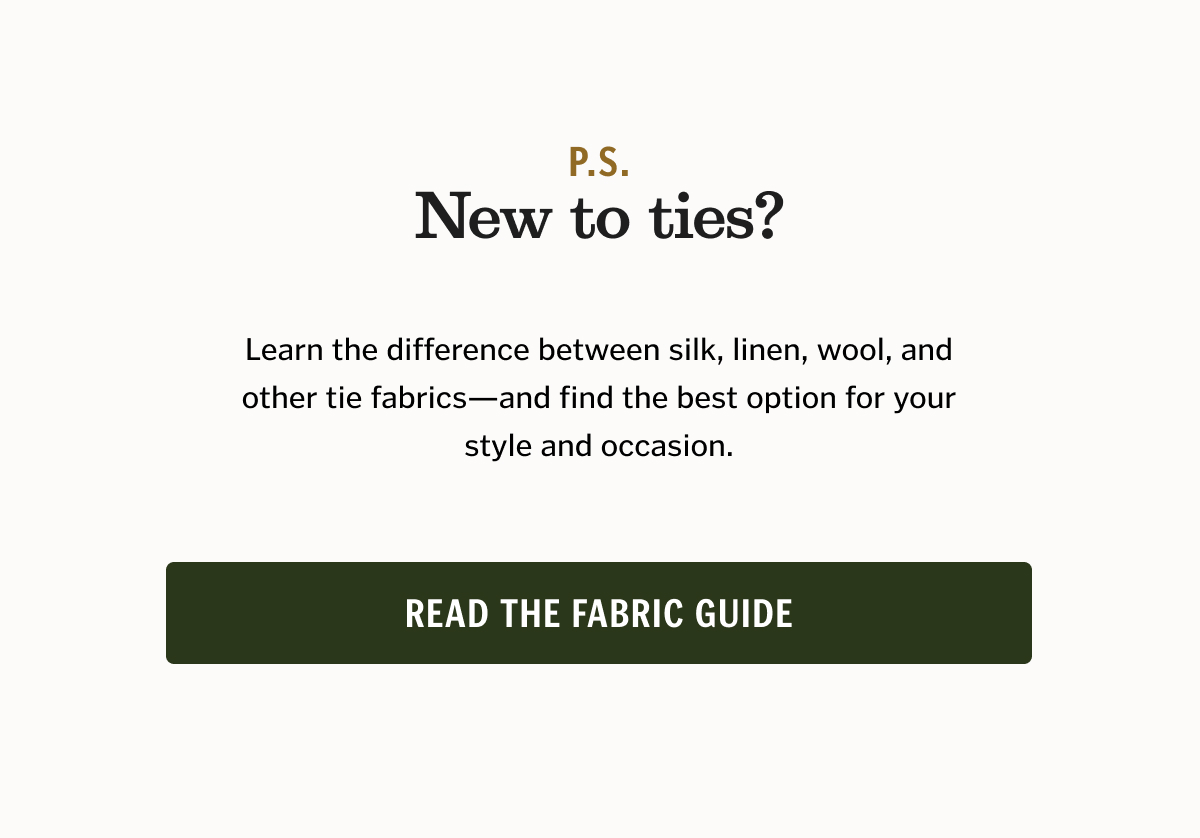 P.S. New to ties? Learn the difference between silk, linen, wool, and other tie fabrics—and find the best option for your style and occasion. Read the Fabric Guide
