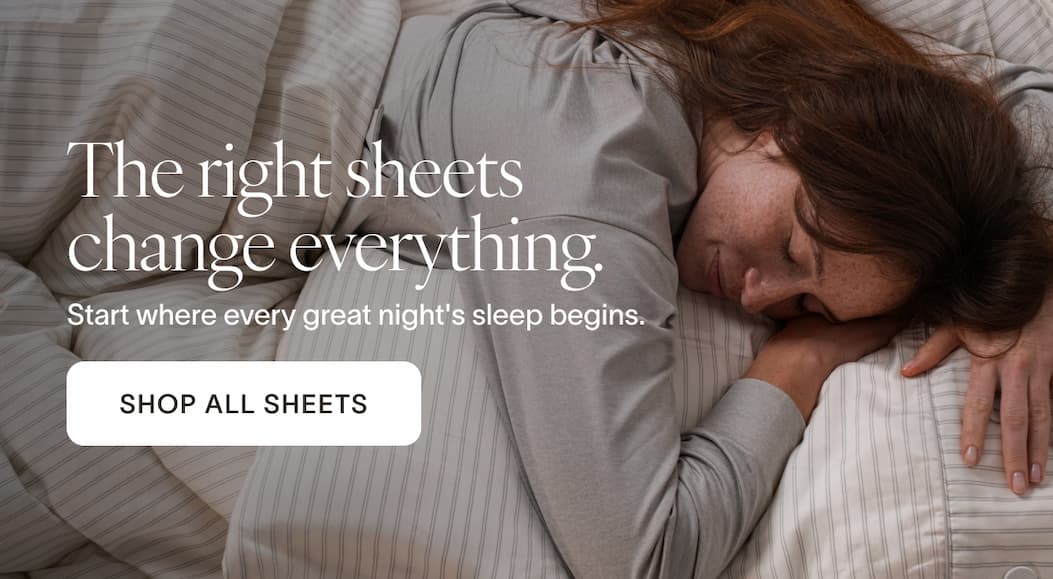 The right sheets change everything. Start where every great night's sleep begins. [SHOP ALL SHEETS]