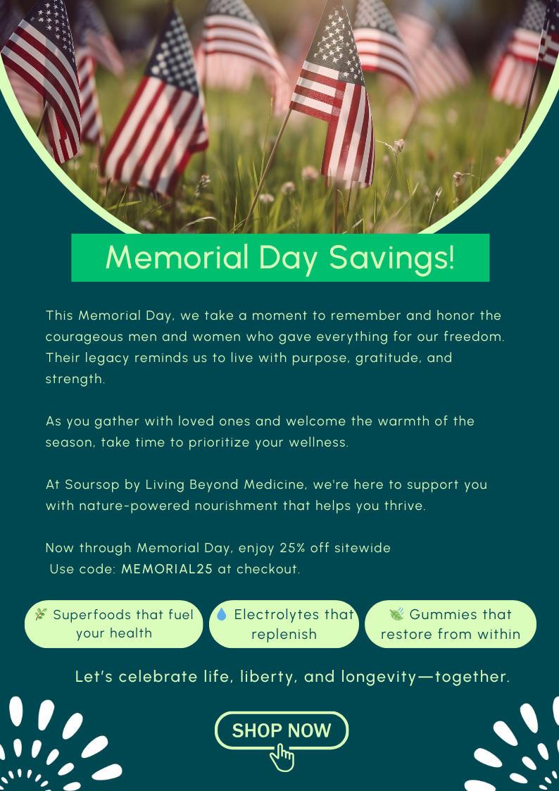This Memorial Day, we take a moment to remember and honor the courageous men and women who gave everything for our freedom. Their legacy reminds us to live with purpose, gratitude, and strength. As you gather with loved ones and welcome the warmth of the season, take time to prioritize your wellness.  At Soursop by Living Beyond Medicine, we're here to support you with nature-powered nourishment that helps you thrive. Now through Memorial Day, enjoy 25% off sitewide  Use code: MEMORIAL25 at checkout.