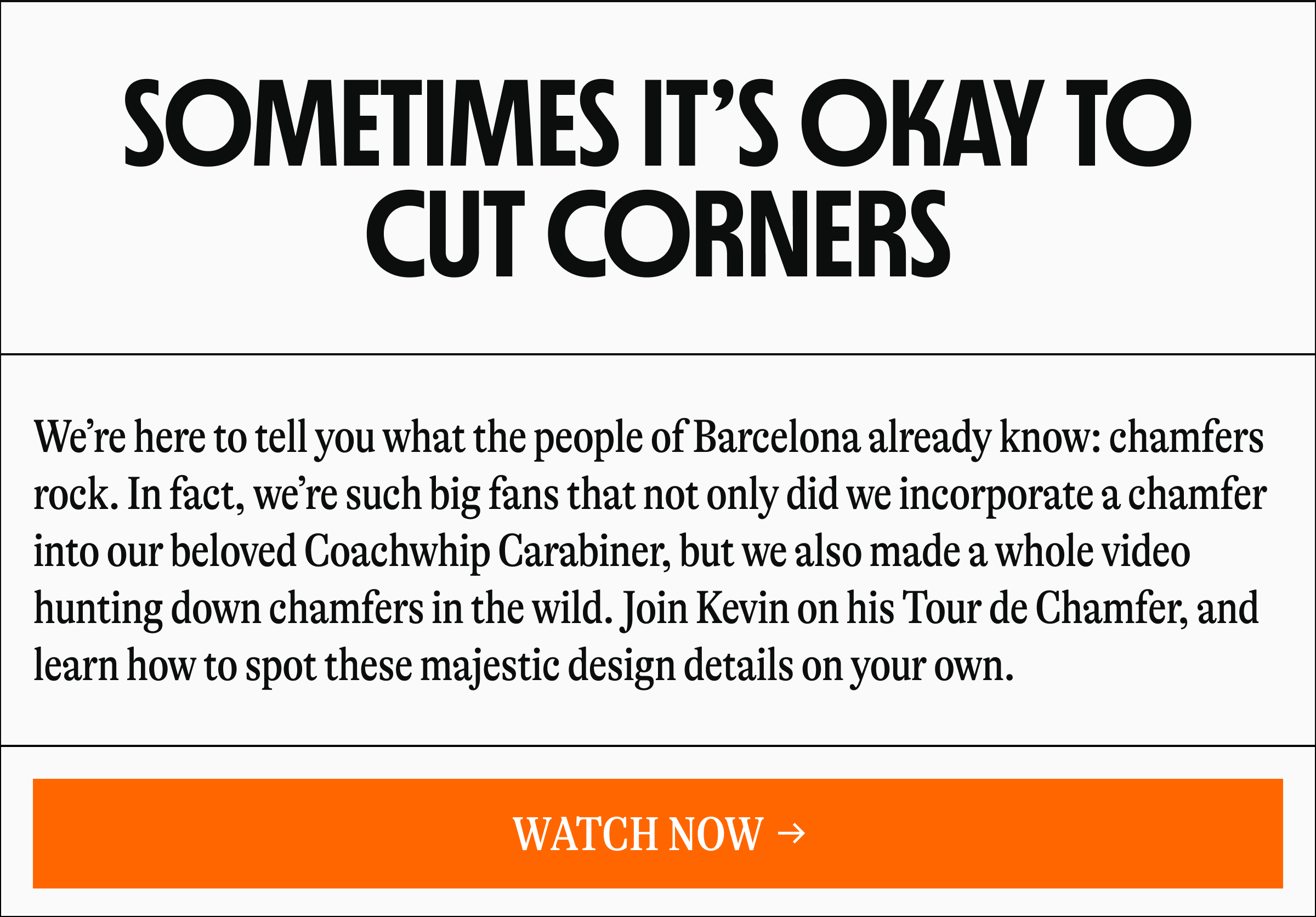 SOMETIMES IT'S OKAY TO CUT CORNERS | We're here to tell you what the people of Barcelona already know: chamfers rock. In fact, we're such big fans that not only did we incorporate a chamfer to our beloved Coachwhip Carabiner, but we also made a whole video hunting down chamfers in the wild. Join Kevin on his Tour de Chamfer, and learn how to spot these majestic design details on your own. [WATCH NOW →]