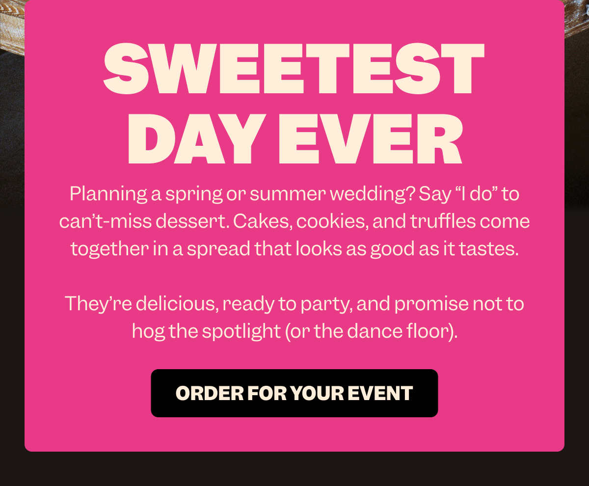 SWEETEST DAY EVER Planning a spring or summer wedding? Say “I do” to can’t-miss dessert. Cakes, cookies, and truffles come together in a spread that looks as good as it tastes.  They’re delicious, ready to party, and promise not to hog the spotlight (or the dance floor). ORDER FOR YOUR EVENT
