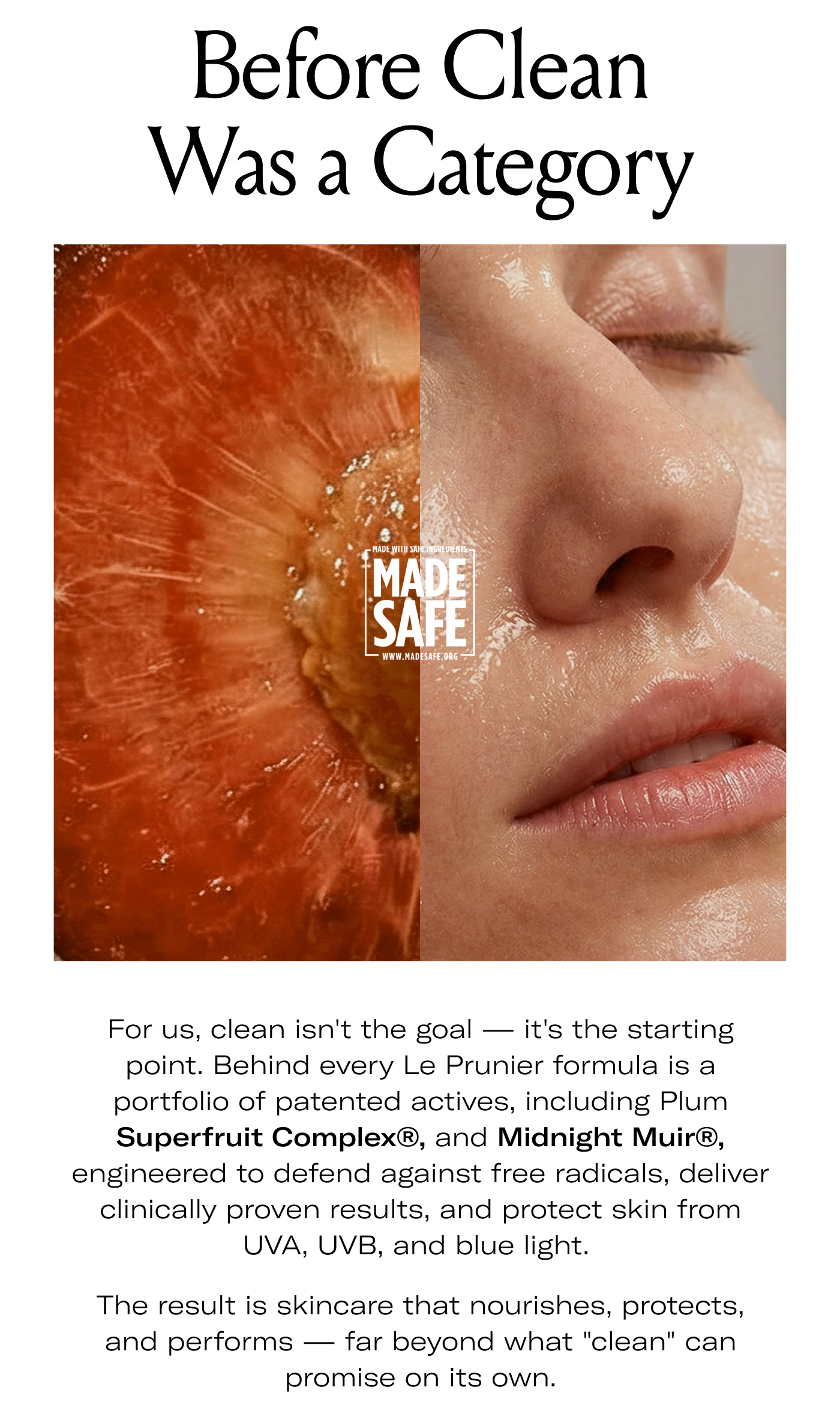 Before Clean Was a Category  For us, clean isn't the goal — it's the starting point. Behind every Le Prunier formula is a portfolio of patented actives, including Plum Superfruit Complex®, and Midnight Muir®, engineered to defend against free radicals, deliver clinically proven results, and protect skin from UVA, UVB, and blue light.  The result is skincare that nourishes, protects, and performs — far beyond what "clean" can promise on its own.
