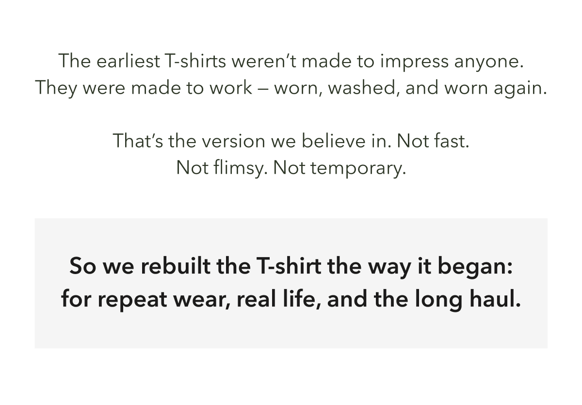 The earliest T-shirts weren’t made to impress anyone. They were made to work — worn, washed, and worn again.  That’s the version we believe in. Not fast. Not flimsy. Not temporary.