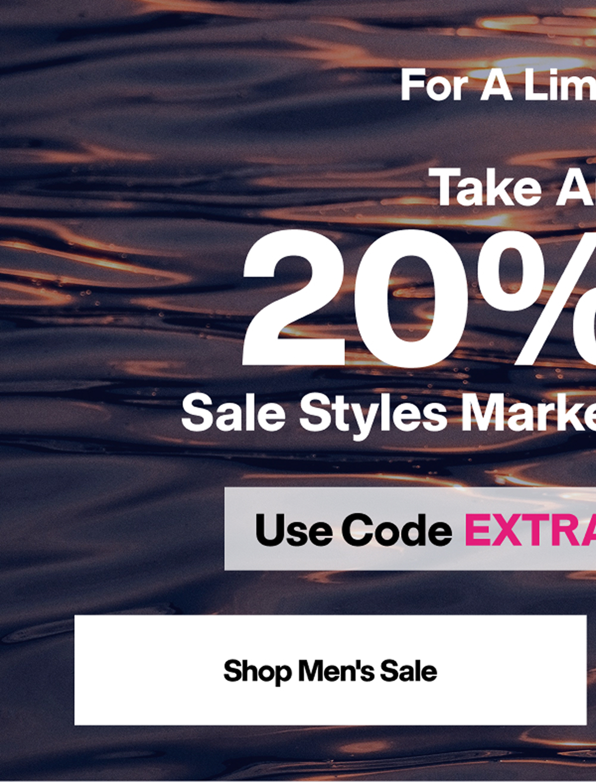 FOR A LIMITED TIME - TAKE AN EXTRA 20% OFF SALE STYLES MARKED UP TO 50% OFF - USE CODE EXTRA20 AT CHECKOUT - SHOP MEN'S SALE