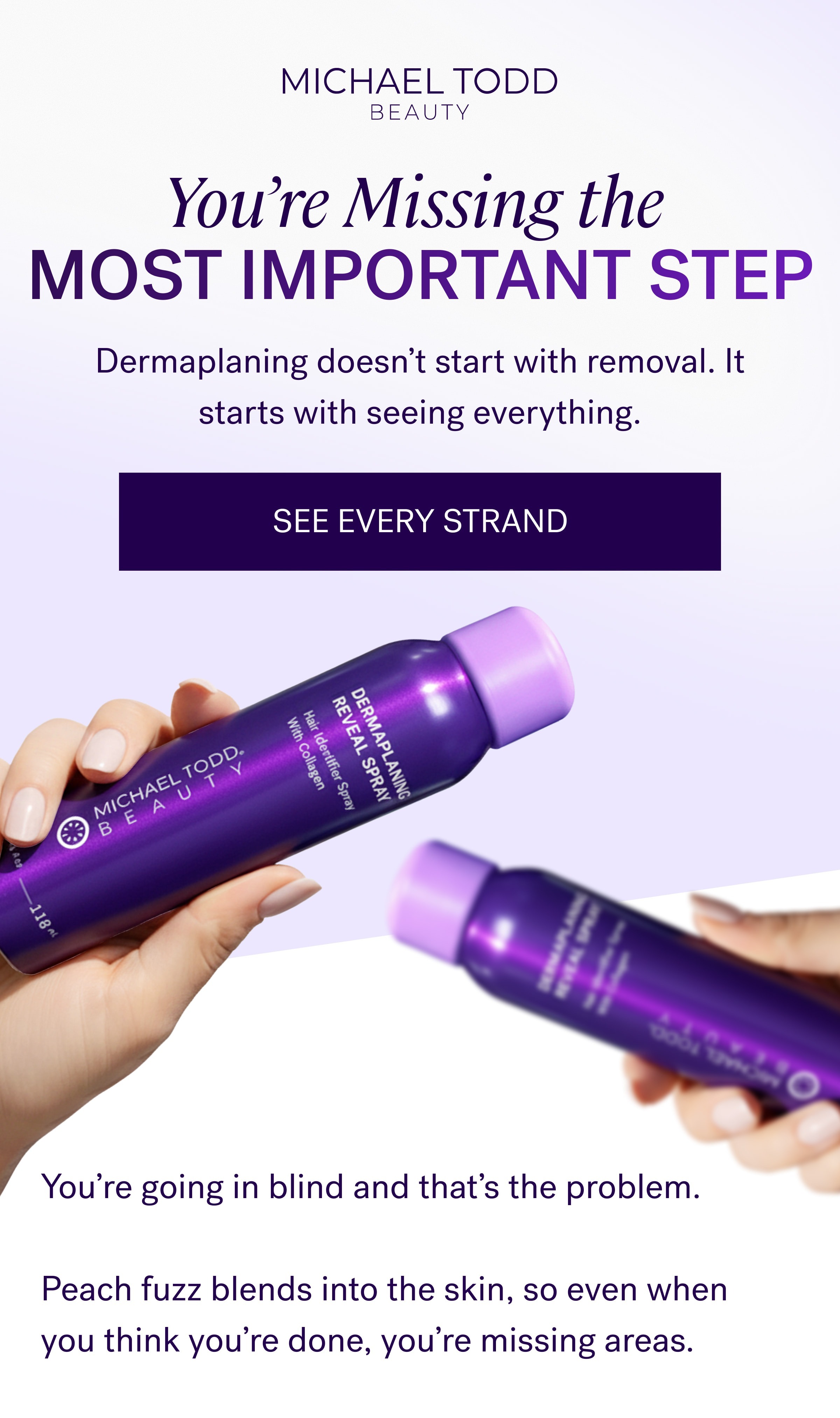 You’re Missing the  MOST IMPORTANT STEP Dermaplaning doesn’t start with removal. It starts with seeing everything. SEE EVERY STRAND You’re going in blind and that’s the problem. &nbsp; Peach fuzz blends into the skin, so even when you think you’re done, you’re missing areas.