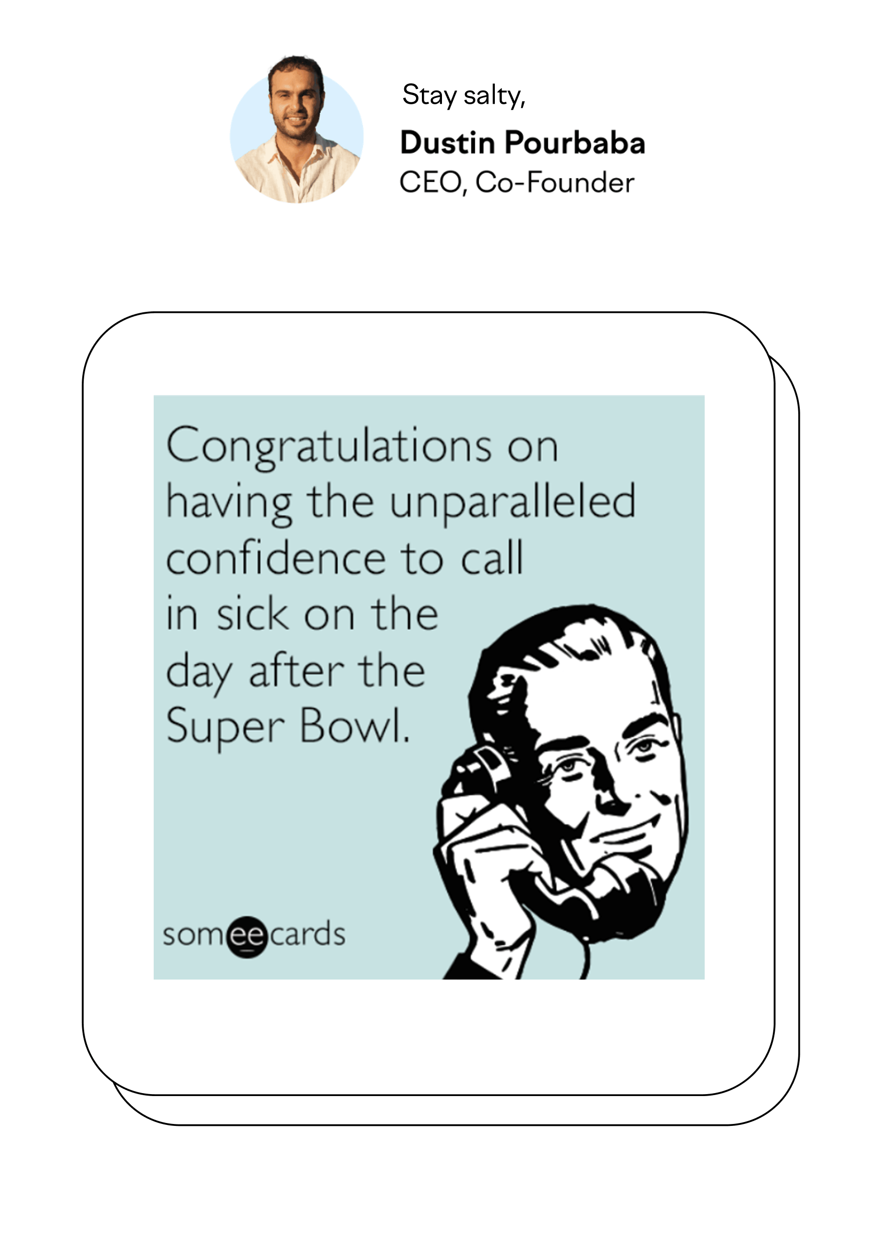 Stay salty, Dustin Pourbaba CEO, Co-Founder Congratulations on having the unparalleled confidence to call in sick on the day after the Super Bowl. someecards