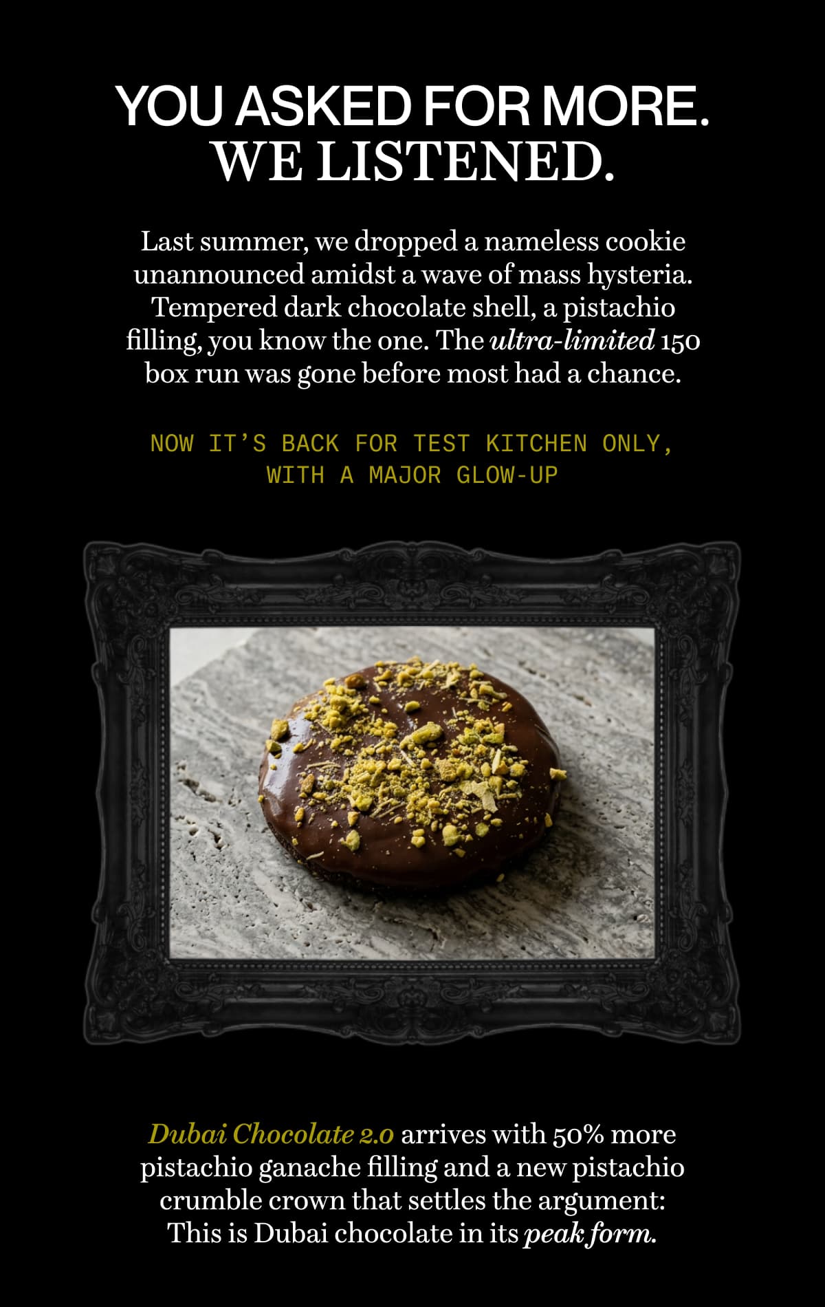You asked for more. We listened. | Last summer, we dropped a nameless cookie unannounced amidst a wave of mass hysteria. Tempered dark chocolate shell, a pistachio filling, you know the one. The ultra-limited 150 box run was gone before most had a chance. | Now it’s back for Test Kitchen only, with a major glow-up | Dubai Chocolate 2.0 arrives with 50% more pistachio ganache filling and a new pistachio crumble crown that settles the argument: This is Dubai chocolate in its peak form.