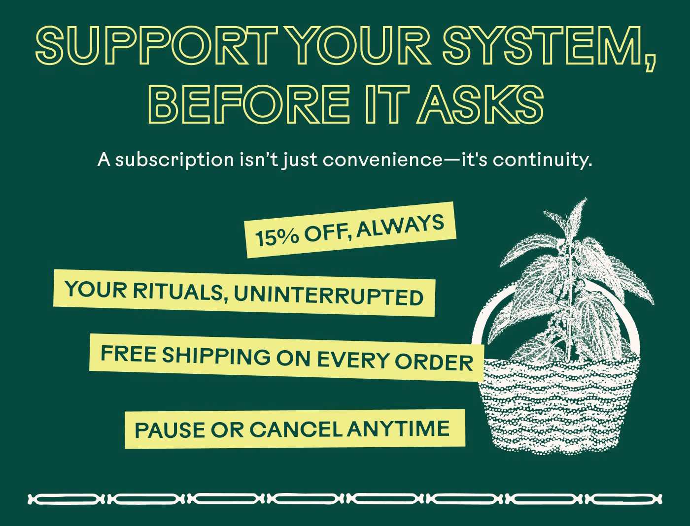 SUPPORT YOUR SYSTEM, BEFORE IT ASKS A subscription isn't just convenience—it's continuity. 15% OFF, ALWAYS YOUR RITUALS, UNINTERRUPTED FREE SHIPPING ON EVERY ORDER PAUSE OR CANCEL ANYTIME
