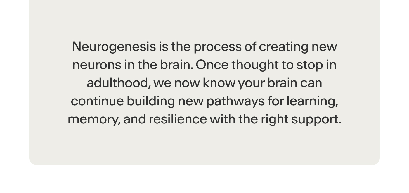 is the process of creating new neurons in the brain. Once thought to stop in adulthood, we now know your brain can continue building new pathways for learning, memory, and resilience with the right support.