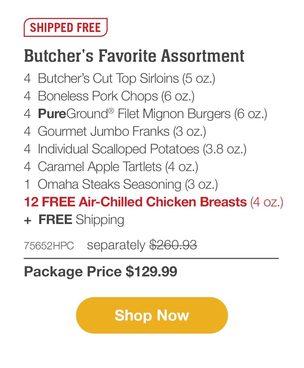 SHIPPED FREE | Butcher's Favorite Assortment - 4 Butcher's Cut Top Sirloins (5 oz.) - 4 Boneless Pork Chops (6 oz.) - 4 PureGround® Filet Mignon Burgers (6 oz.) - 4 Gourmet Jumbo Franks (3 oz.) - 4 Individual Scalloped Potatoes (3.8 oz.) - 4 Caramel Apple Tartlets (4 oz.) - 1 Omaha Steaks Seasoning (3 oz.) + FREE Shipping - 75652HPC separately $260.93 | Package Price $129.99 || Shop Now