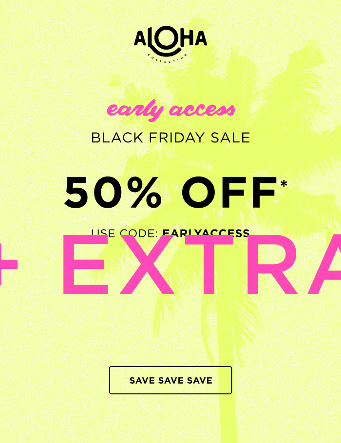 ALOHA Collection early access BLACK FRIDAY SALE 50% OFF* USE CODE: EALRYACCESS + EXTRA 10% OFF $150+ USE CODE:EXTRA10 SAVE SAVE SAVE