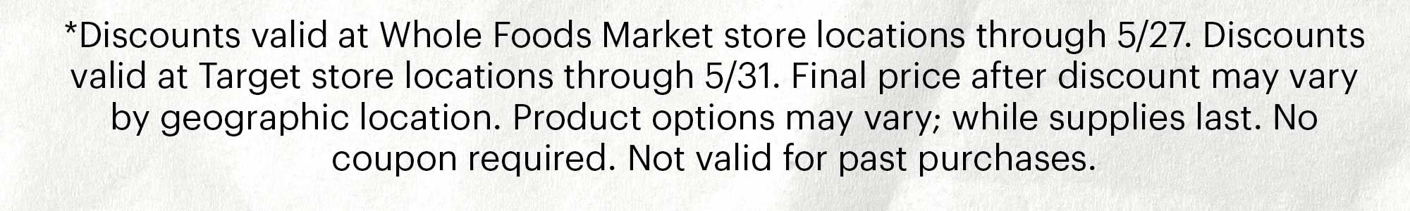 *Discounts valid at Whole Foods Market store locations through 5/27. Discounts valid at Target store locations through 5/31. Final price after discount may vary by geographic location. Product options may vary; while supplies last. No coupon required. Not valid for past purchases.