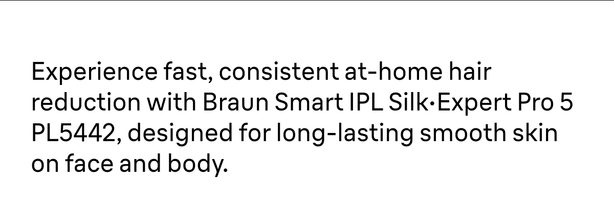 Experience fast, consistent at-home hair reduction with Braun Smart IPL Silk·Expert Pro 5 PL5442, designed for long-lasting smooth skin on face and body.