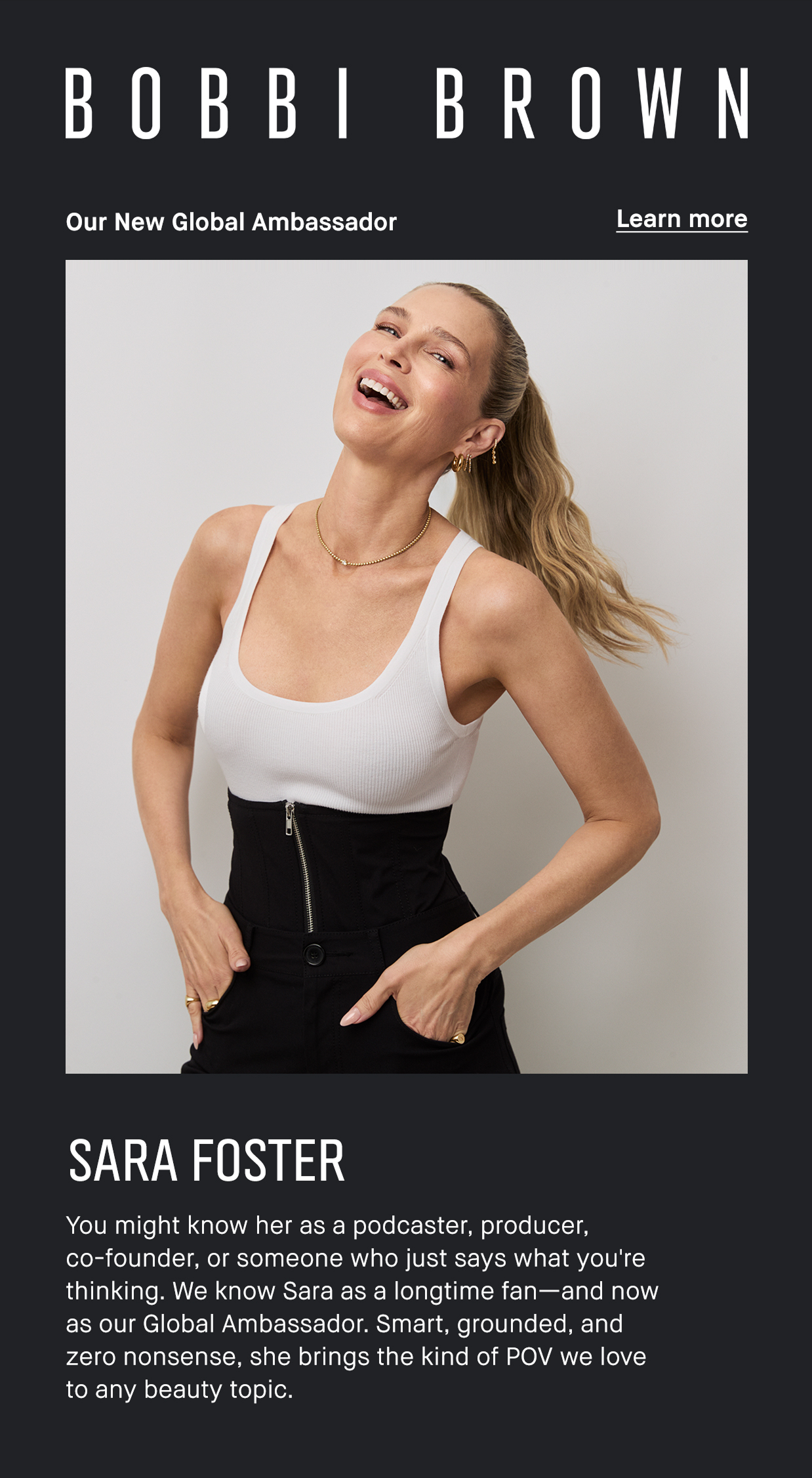 BOBBI BROWN | Our new global ambassador | Learn more | SARA FOSTER | You might know her as a podcaster, producer, co-founder, or someone who just says what you’re thinking. We know Sara as a longtime fan-and now as our Global Ambassador. Smart, grounded, and zero nonsense, she brings the kind of POV we love to any beauty topic.