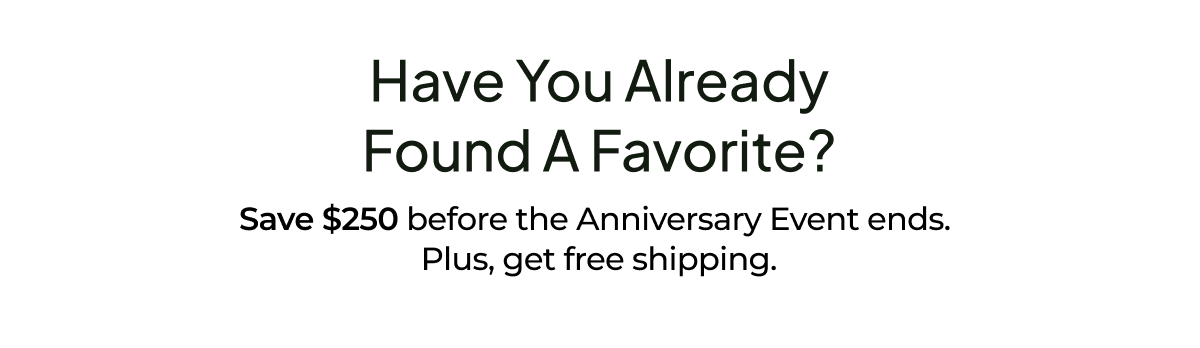 Have you already found a favorite? Save $250 before the Anniversary Event ends. Plus, get free shipping.
