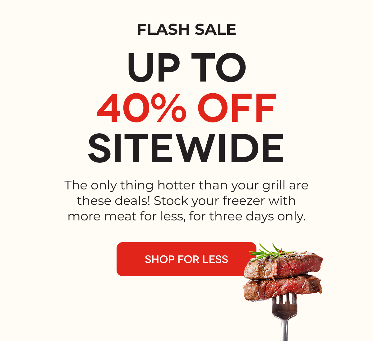 FLASH SALE UP TO 40% OFF SITEWIDE The only thing hotter than your grill are these deals! Stock your freezer with more meat for less, for three days only. SHOP FOR LESS