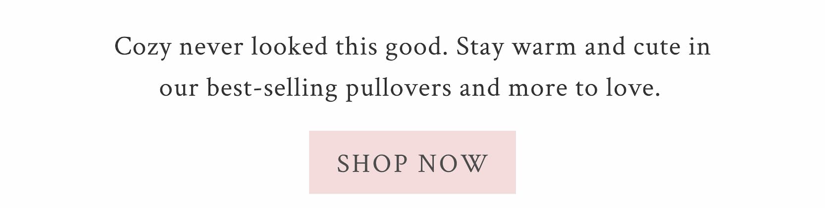 Cozy never looked this good. Stay warm and cute in our best-selling pullovers and more to love.  <SHOP NOW>