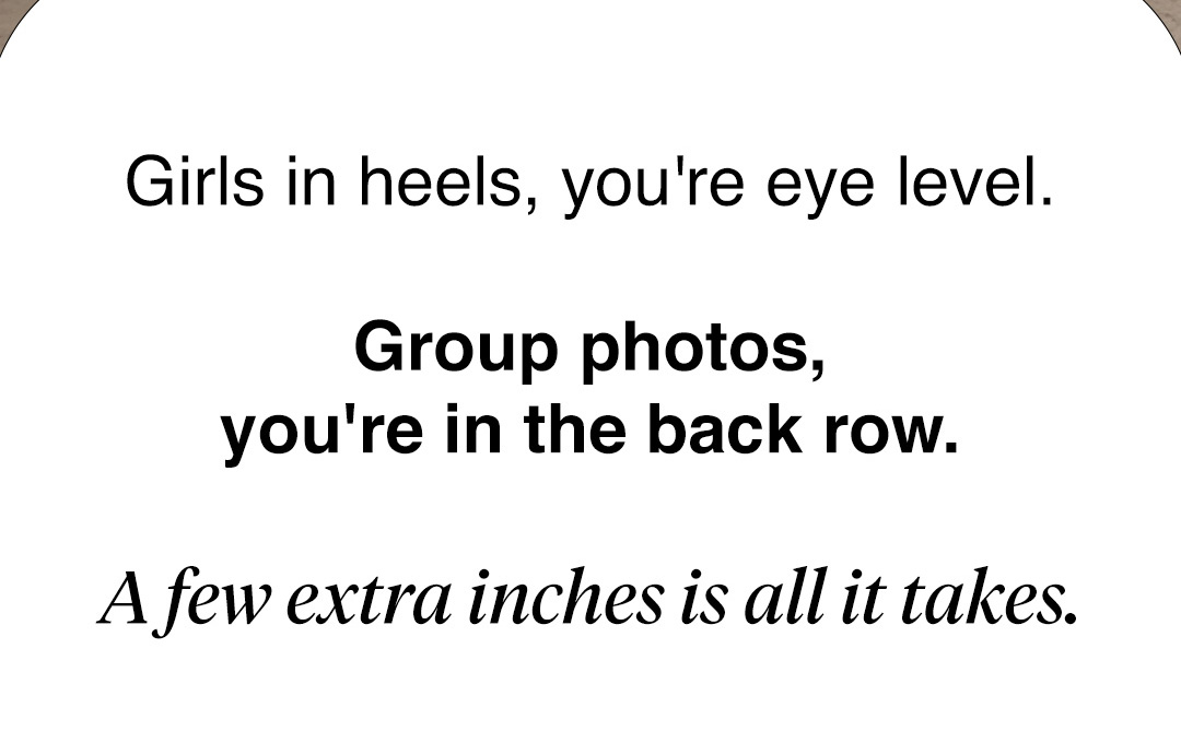 Girls in heels, you're eye level. Group photos, you're in the back row. A few extra inches is all it takes.