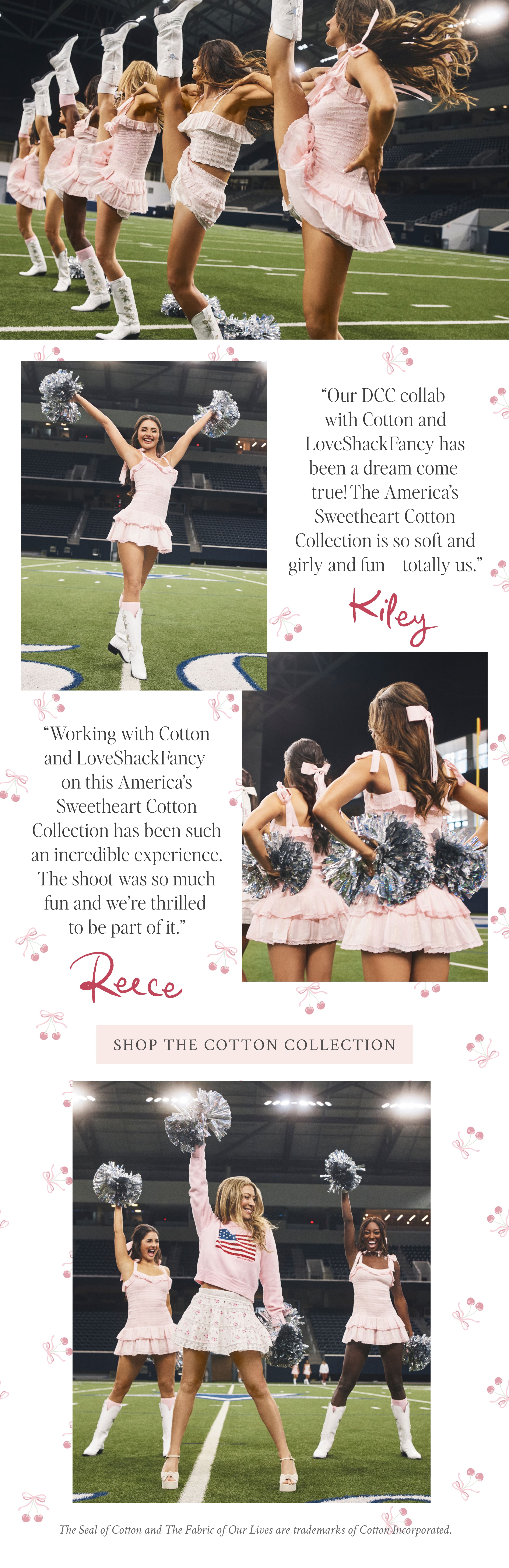 “Our DCC collab with Cotton and LoveShackFancy has been a dream come true! The America’s Sweetheart Cotton Collection is so soft and girly and fun – totally us.” Kiley   “Working with Cotton and LoveShackFancy on this America’s Sweetheart Cotton Collection has been such an incredible experience. The shoot was so much fun and we’re thrilled to be part of it.” Reece   <SHOP THE COTTON COLLECTION>