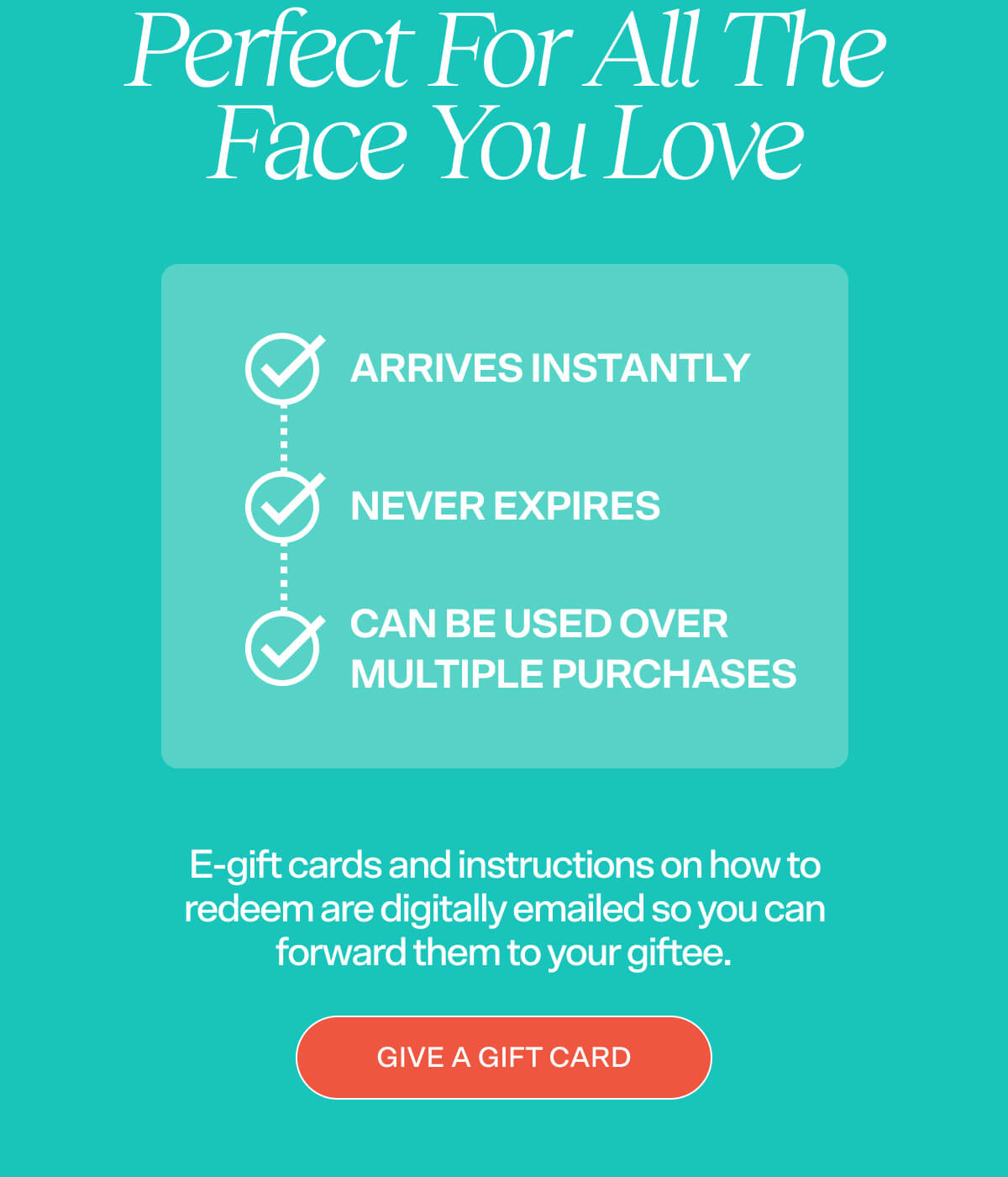 PERFECT FOR ALL THE FACES YOU LOVE   ✔ Arrives instantly ✔ Never expires ✔ Can be used over multiple purchases  E-gift cards and instructions on how to redeem are digitally emailed so you can forward them to your giftee.  [GIVE A GIFT CARD]