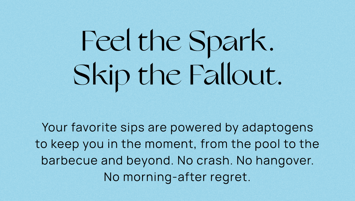 Feel the Spark. Skip the Fallout.  | Your favorite sips are powered by adaptogens to keep you in the moment, from the pool to the barbecue and beyond. No crash. No hangover. No morning-after regret. 