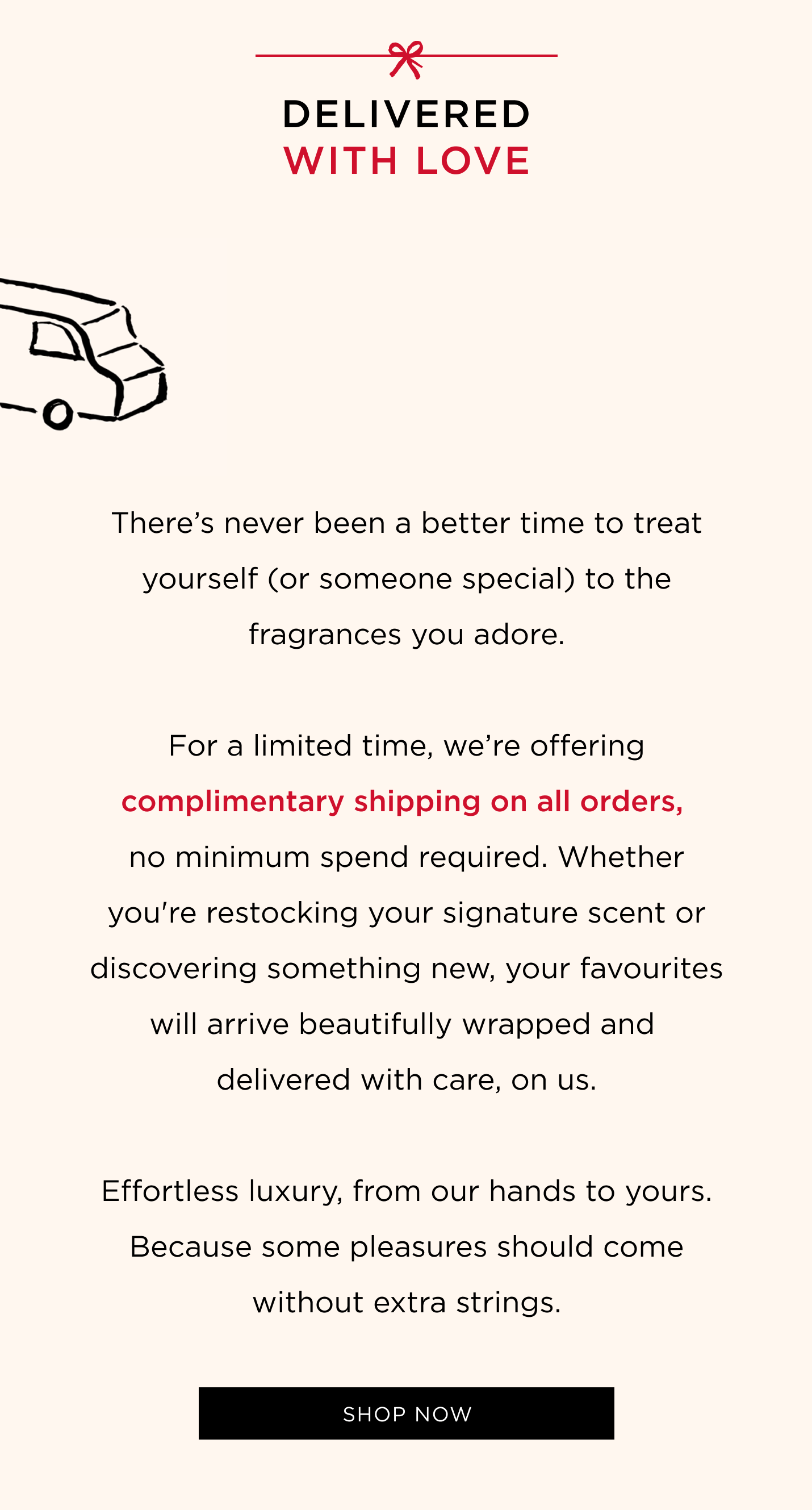 There’s never been a better time to treat yourself (or someone special) to the fragrances you adore. For a limited time, we’re offering complimentary shipping on all orders, no minimum spend required. Whether you're restocking your signature scent or discovering something new, your favourites will arrive beautifully wrapped and delivered with care, on us. Effortless luxury, from our hands to yours. Because some pleasures should come without extra strings.