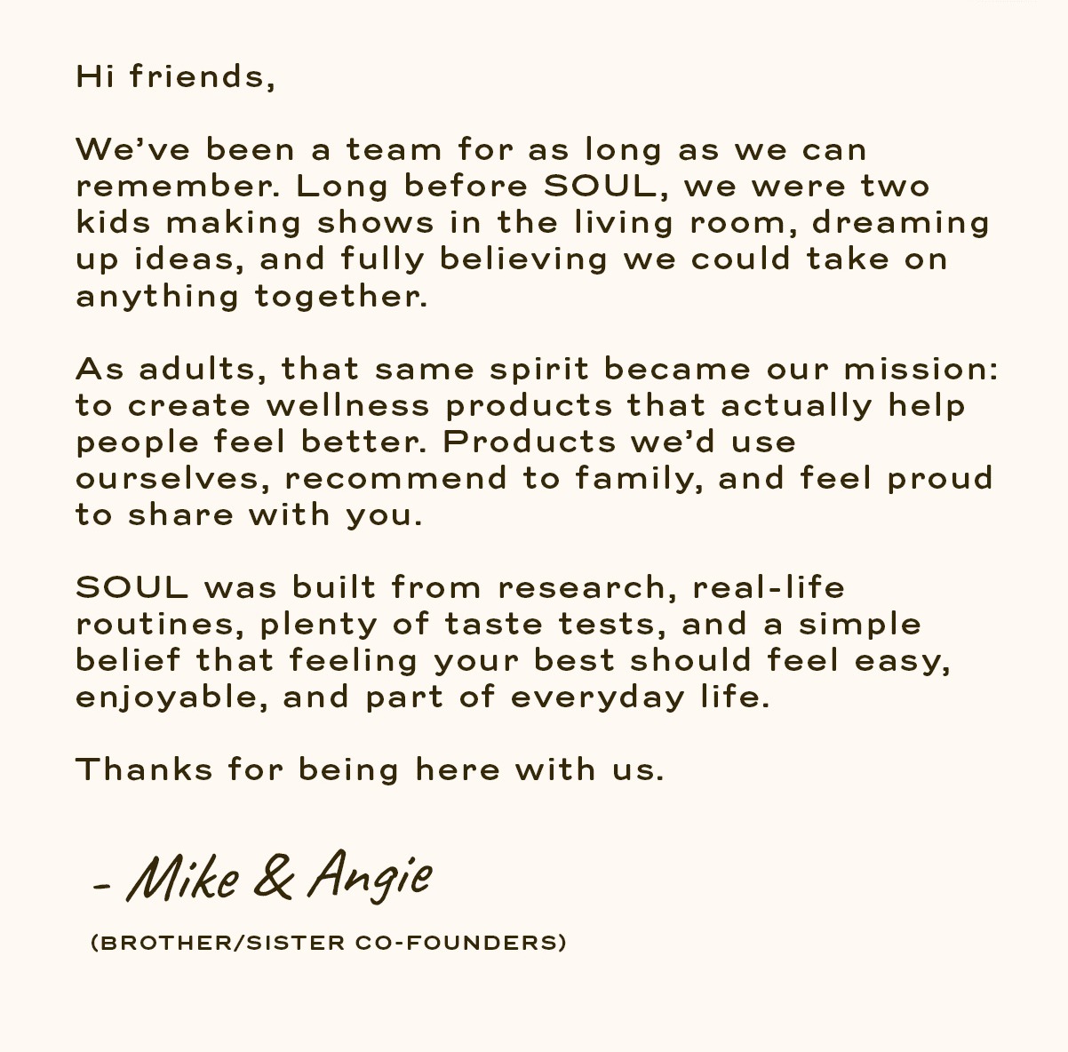 Hi friends, We’ve been a team for as long as we can remember. Long before SOUL, we were two kids making shows in the living room, dreaming up ideas, and fully believing we could take on anything together.  As adults, that same spirit became our mission: to create wellness products that actually help people feel better. Products we’d use ourselves, recommend to family, and feel proud to share with you.  SOUL was built from research, real-life routines, plenty of taste tests, and a simple belief that feeling your best should feel easy, enjoyable, and part of everyday life.  Thanks for being here with us.