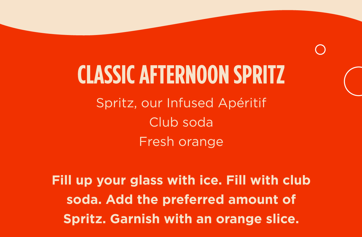 CLASSIC AFTERNOON SPRITZ  Spritz, our Infused Apéritif  Club Soda  Fresh Orange  Fill up your glass with ice. Fill with club soda. Add the preferred amount of Spritz. Garnish with an orange slice.
