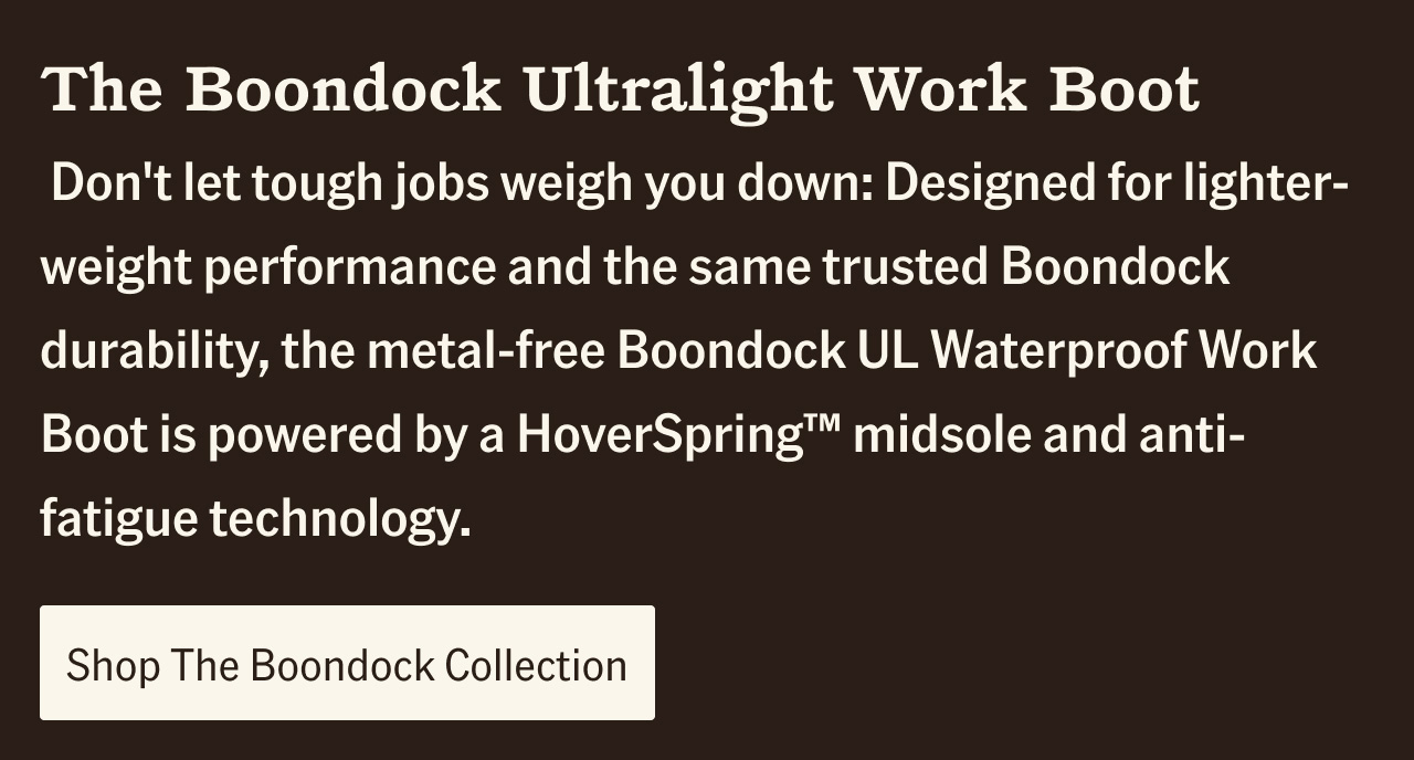 Don't let tough jobs weigh you down: Designed for lighter-weight performance and the same trusted Boondock durability, the metal-free Boondock UL Waterproof Work Boot is powered by a HoverSpring(TM) midsole and anti-fatigue technology.. Shop The Boondock Collection.