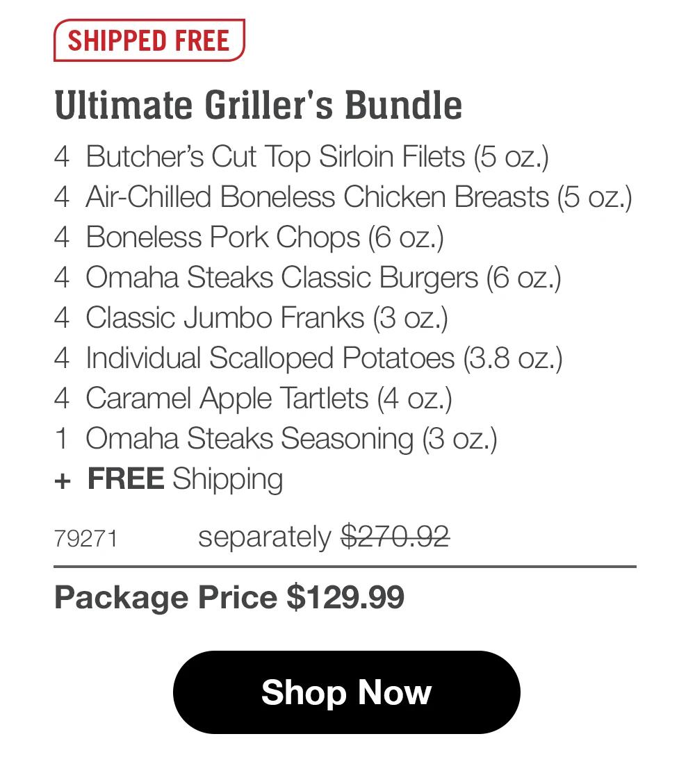 SHIPPED FREE
Ultimate Griller's Bundle
4 Butcher's Cut Top Sirloin Filets (5 oz.)
4 Air-Chilled Boneless Chicken Breasts (5 oz.)
4 Boneless Pork Chops (6 oz.)
4 Omaha Steaks Classic Burgers (6 oz.)
4 Classic Jumbo Franks (3 oz.)
4 Individual Scalloped Potatoes (3.8 oz.)
4 Caramel Apple Tartlets (4 oz.)
1 Omaha Steaks Seasoning (3 oZ.)
+ FREE Shipping
79271
separately $270.92
Package Price $129.99
Shop Now
