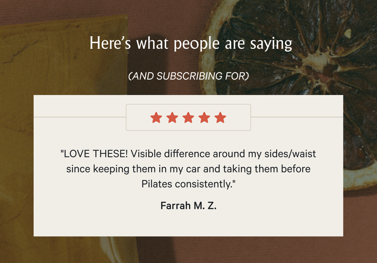 Here’s what people are saying (AND SUBSCRIBING FOR) "LOVE THESE! Visible difference around my sides/waist since keeping them in my car and taking them before Pilates consistently." -Farrah M. Z.