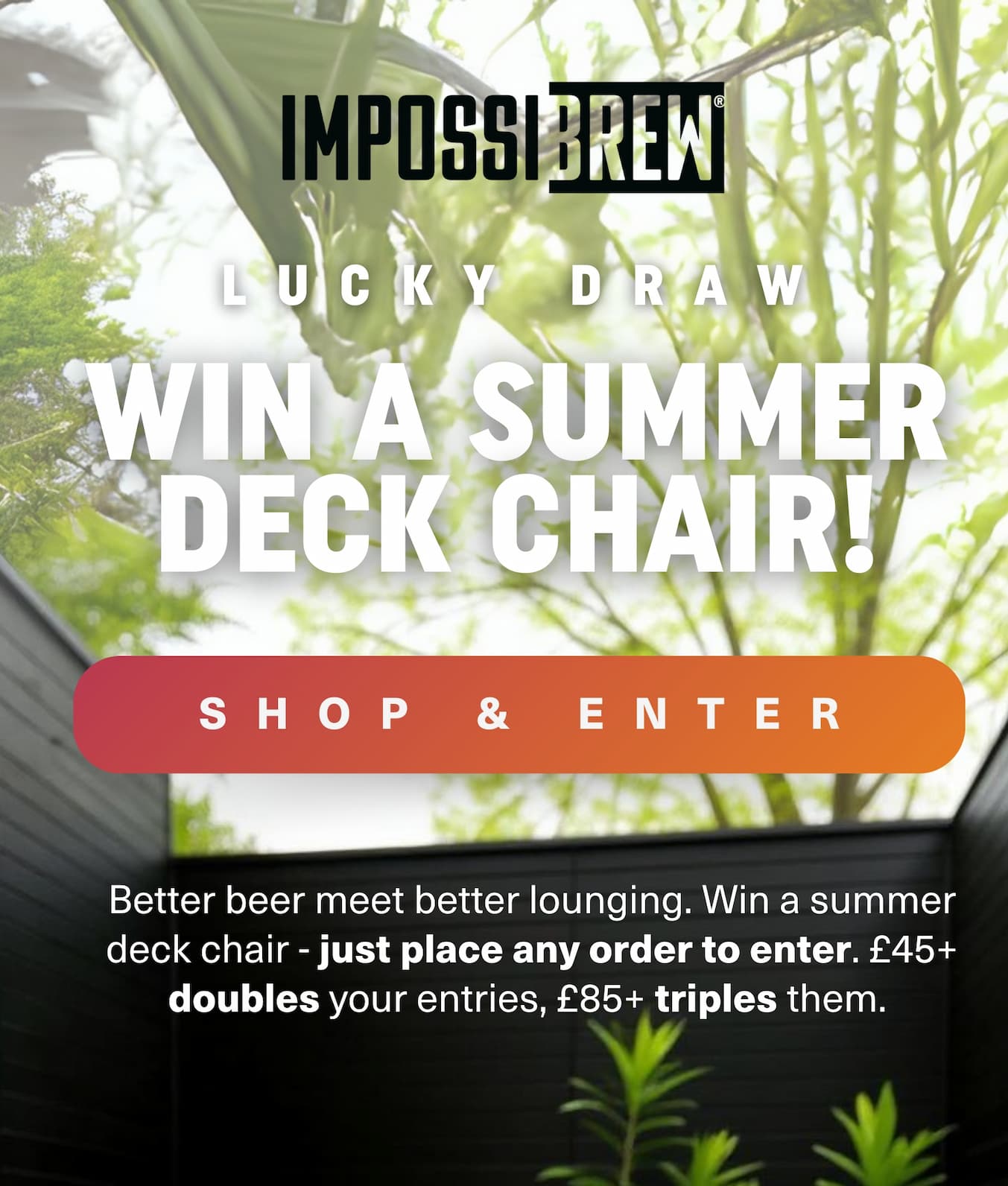 Order today, win a premium deck chair. £45+ = 2 entries, £85+ = 3. 2 weeks only.