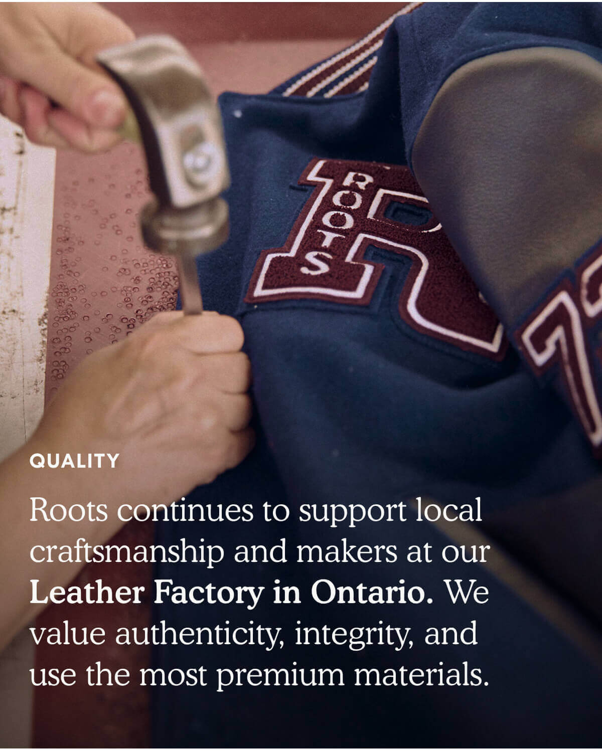 QUALITY. Roots continues to support local craftsmanship and makers at our Leather Factory in Ontario. We value authenticity, integrity, and use the most premium materials.